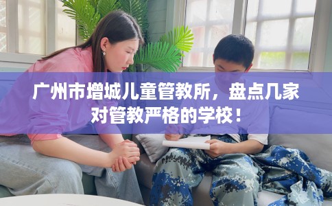 广州市增城儿童管教所，盘点几家对管教严格的学校！