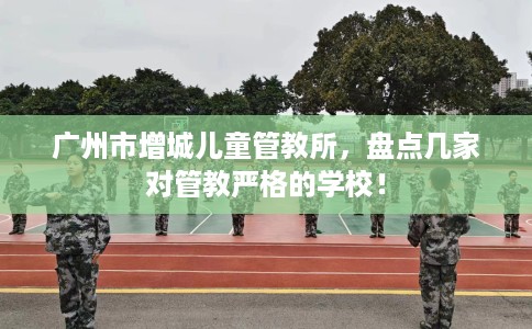 广州市增城儿童管教所，盘点几家对管教严格的学校！