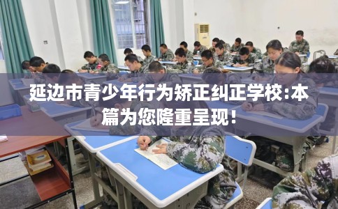 延边市青少年行为矫正纠正学校:本篇为您隆重呈现! 延边市青少年行为矫正纠正学校:本篇为您隆重呈现!