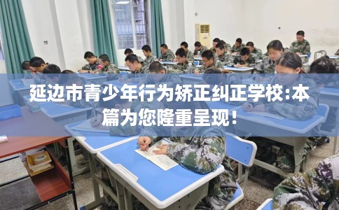 延边市青少年行为矫正纠正学校:本篇为您隆重呈现！