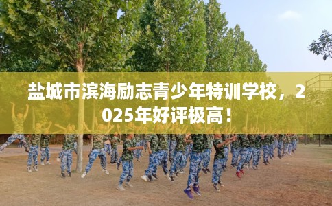 盐城市滨海励志青少年特训学校，2025年好评极高！