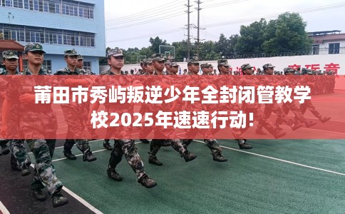 莆田市秀屿叛逆少年全封闭管教学校2025年速速行动!