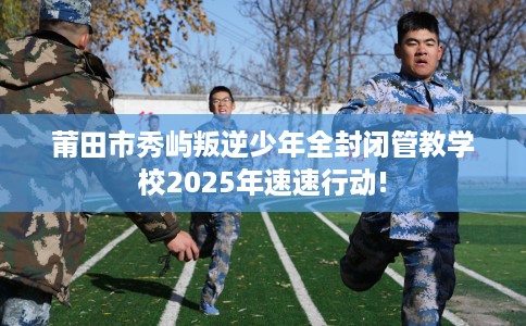 莆田市秀屿叛逆少年全封闭管教学校2025年速速行动!