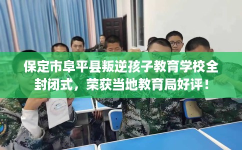 保定市阜平县叛逆孩子教育学校全封闭式，荣获当地教育局好评！