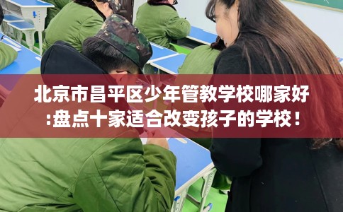 北京市昌平区少年管教学校哪家好:盘点十家适合改变孩子的学校! 北京市昌平区少年管教学校哪家好:盘点十家适合改变孩子的学校!