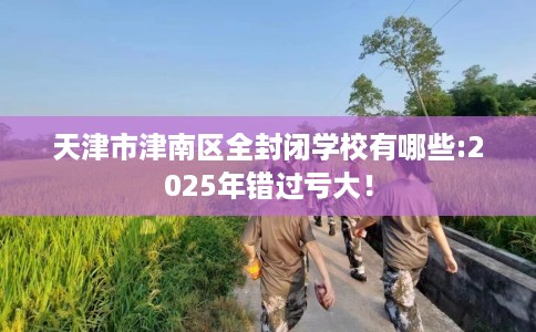 天津市津南区全封闭学校有哪些:2025年错过亏大！