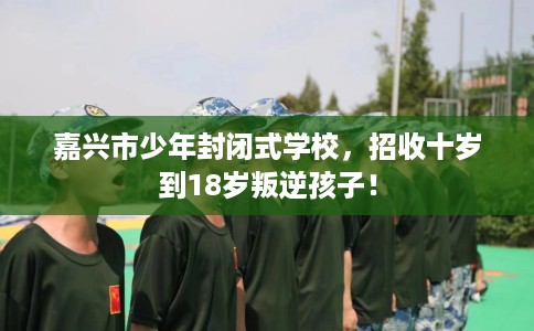 嘉兴市少年封闭式学校，招收十岁到18岁叛逆孩子！