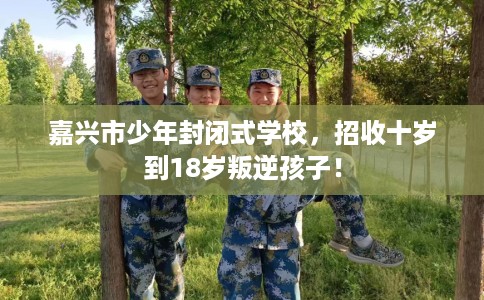 嘉兴市少年封闭式学校，招收十岁到18岁叛逆孩子！
