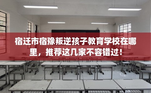 宿迁市宿豫叛逆孩子教育学校在哪里,推荐这几家不容错过! 宿迁市宿豫叛逆孩子教育学校在哪里,推荐这几家不容错过!