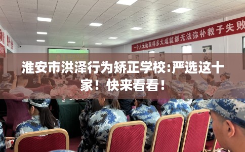 淮安市洪泽行为矫正学校:严选这十家！快来看看！