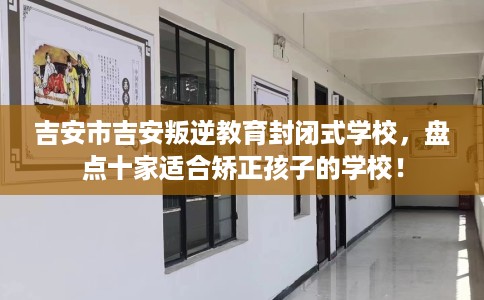 吉安市吉安叛逆教育封闭式学校,盘点十家适合矫正孩子的学校! 吉安市吉安叛逆教育封闭式学校,盘点十家适合矫正孩子的学校!