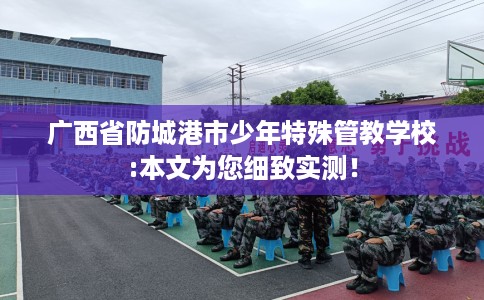 广西省防城港市少年特殊管教学校:本文为您细致实测！