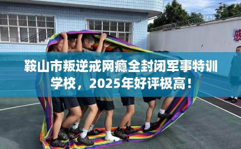 鞍山市叛逆戒网瘾全封闭军事特训学校，2025年好评极高！