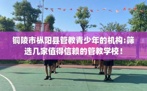 铜陵市枞阳县管教青少年的机构:筛选几家值得信赖的管教学校! 铜陵市枞阳县管教青少年的机构:筛选几家值得信赖的管教学校!