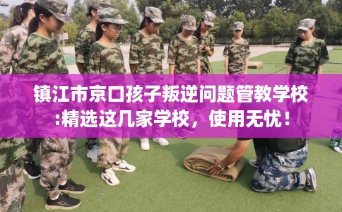镇江市京口孩子叛逆问题管教学校:精选这几家学校，使用无忧！