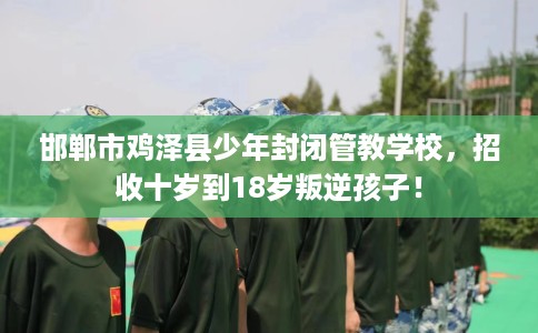 邯郸市鸡泽县少年封闭管教学校，招收十岁到18岁叛逆孩子！