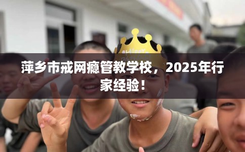 萍乡市戒网瘾管教学校，2025年行家经验！
