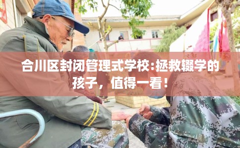 合川区封闭管理式学校:拯救辍学的孩子，值得一看！