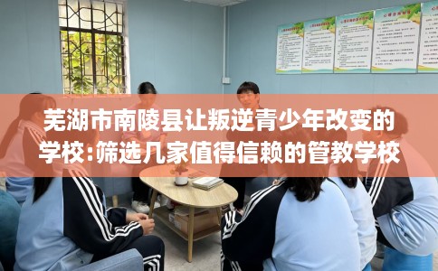 芜湖市南陵县让叛逆青少年改变的学校:筛选几家值得信赖的管教学校！