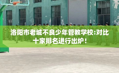 洛阳市老城不良少年管教学校:对比十家排名进行出炉！