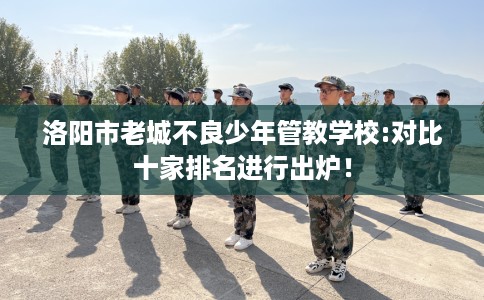 洛阳市老城不良少年管教学校:对比十家排名进行出炉！