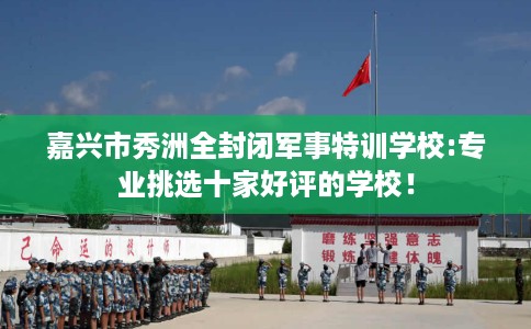 嘉兴市秀洲全封闭军事特训学校:专业挑选十家好评的学校！