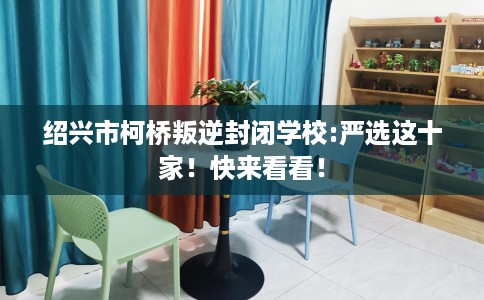 绍兴市柯桥叛逆封闭学校:严选这十家!快来看看! 绍兴市柯桥叛逆封闭学校:严选这十家!快来看看!