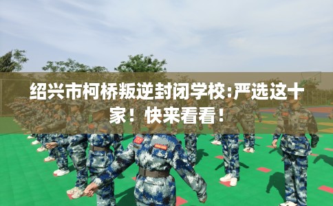 绍兴市柯桥叛逆封闭学校:严选这十家!快来看看! 绍兴市柯桥叛逆封闭学校:严选这十家!快来看看!