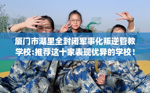 厦门市湖里全封闭军事化叛逆管教学校:推荐这十家表现优异的学校！