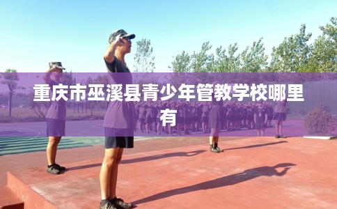 重庆市巫溪县青少年管教学校哪里有 重庆市巫溪县青少年管教学校哪里有
