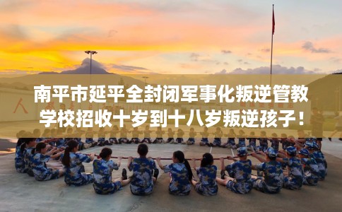 南平市延平全封闭军事化叛逆管教学校招收十岁到十八岁叛逆孩子！