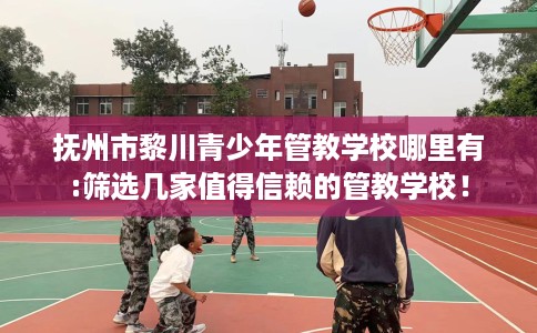 抚州市黎川青少年管教学校哪里有:筛选几家值得信赖的管教学校！