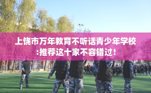 上饶市万年教育不听话青少年学校:推荐这十家不容错过! 上饶市万年教育不听话青少年学校:推荐这十家不容错过!