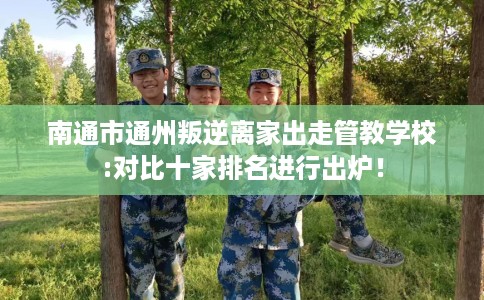 南通市通州叛逆离家出走管教学校:对比十家排名进行出炉！