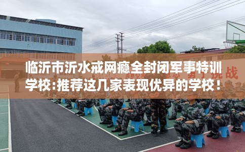 临沂市沂水戒网瘾全封闭军事特训学校:推荐这几家表现优异的学校！