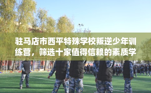 驻马店市西平特殊学校叛逆少年训练营，筛选十家值得信赖的素质学校！