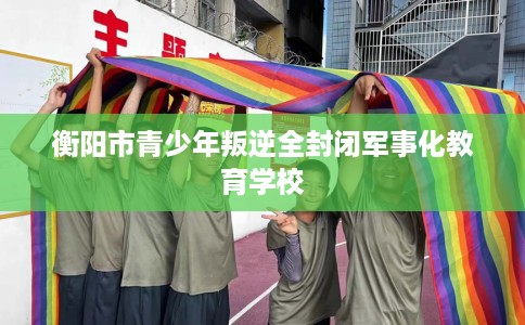 衡阳市青少年叛逆全封闭军事化教育学校
