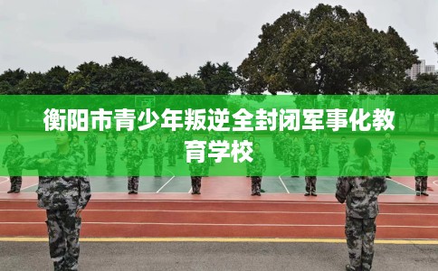 衡阳市青少年叛逆全封闭军事化教育学校