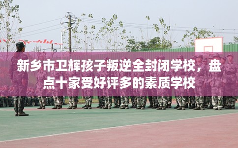 新乡市卫辉孩子叛逆全封闭学校，盘点十家受好评多的素质学校