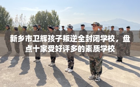 新乡市卫辉孩子叛逆全封闭学校，盘点十家受好评多的素质学校