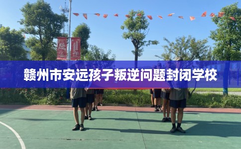 赣州市安远孩子叛逆问题封闭学校