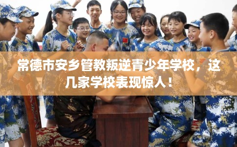常德市安乡管教叛逆青少年学校，这几家学校表现惊人！