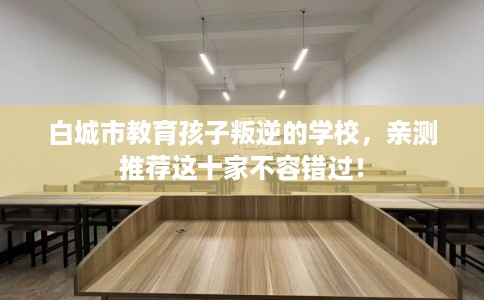 白城市教育孩子叛逆的学校,亲测推荐这十家不容错过! 白城市教育孩子叛逆的学校,亲测推荐这十家不容错过!