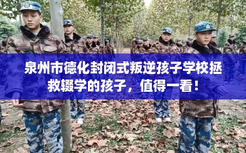 泉州市德化封闭式叛逆孩子学校拯救辍学的孩子，值得一看！