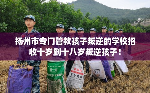 扬州市专门管教孩子叛逆的学校招收十岁到十八岁叛逆孩子！