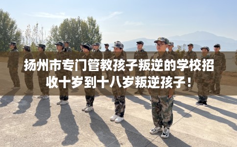 扬州市专门管教孩子叛逆的学校招收十岁到十八岁叛逆孩子！