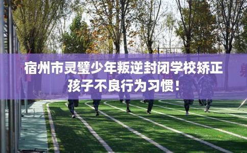 宿州市灵璧少年叛逆封闭学校矫正孩子不良行为习惯！