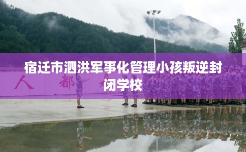 宿迁市泗洪军事化管理小孩叛逆封闭学校