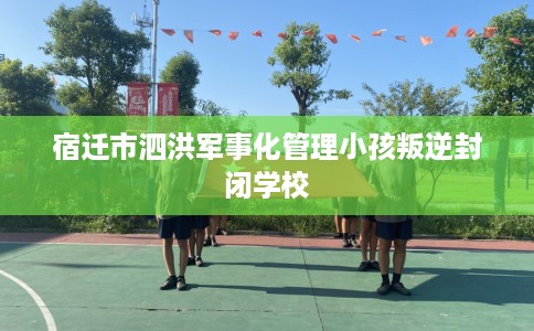 宿迁市泗洪军事化管理小孩叛逆封闭学校