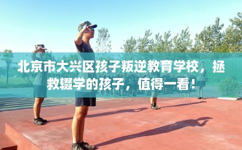 北京市大兴区孩子叛逆教育学校，拯救辍学的孩子，值得一看！